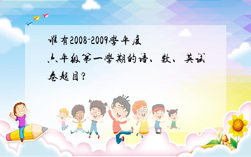 谁有2008-2009学年度六年级第一学期的语、数、英试卷题目?