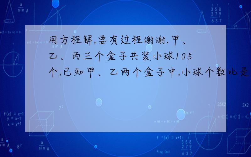 用方程解,要有过程谢谢.甲、乙、丙三个盒子共装小球105个,已知甲、乙两个盒子中,小球个数比是7:6,乙、丙盒中小球个数的比是4:3,求三个盒中各有多少小球?