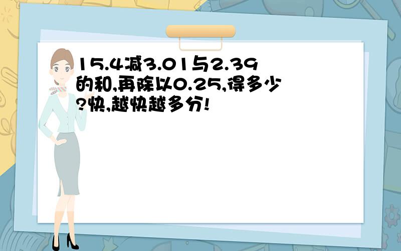 15.4减3.01与2.39的和,再除以0.25,得多少?快,越快越多分!