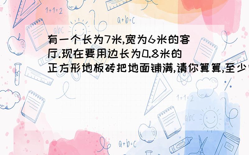 有一个长为7米,宽为6米的客厅.现在要用边长为0.8米的正方形地板砖把地面铺满,请你算算,至少需要多少块这样的地板砖