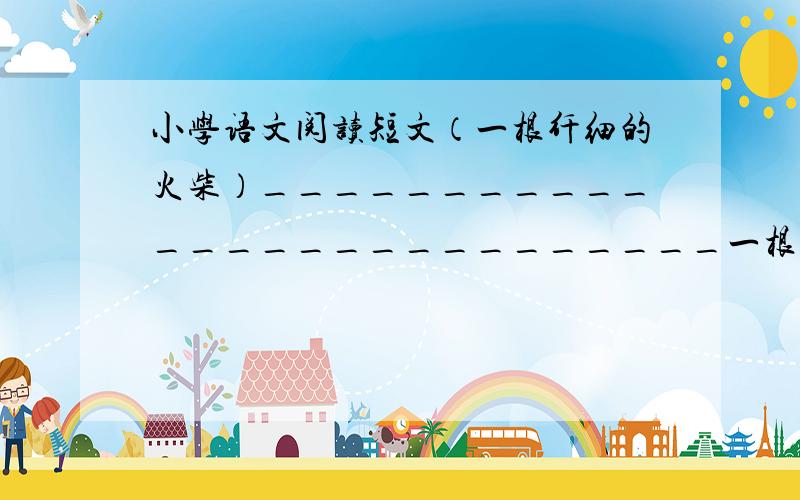 小学语文阅读短文（一根纤细的火柴）___________________________一根纤细的火柴被主人划着,火苗欢舞着,异常兴奋.远处的风看见火柴纤弱的生命,在顷刻间即将灰飞烟灭,感到十分惋惜,便急速跑过