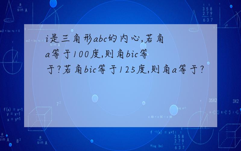 i是三角形abc的内心,若角a等于100度,则角bic等于?若角bic等于125度,则角a等于?