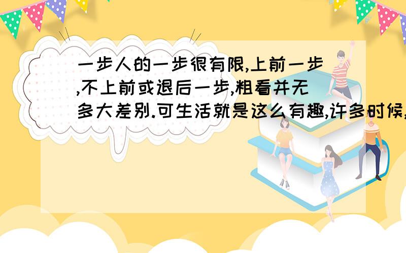 一步人的一步很有限,上前一步,不上前或退后一步,粗看并无多大差别.可生活就是这么有趣,许多时候,上前一步便与不上前一步大相径庭.君不见,垃圾箱附近遍地是垃圾,痰盂周围尽是痰迹?这些