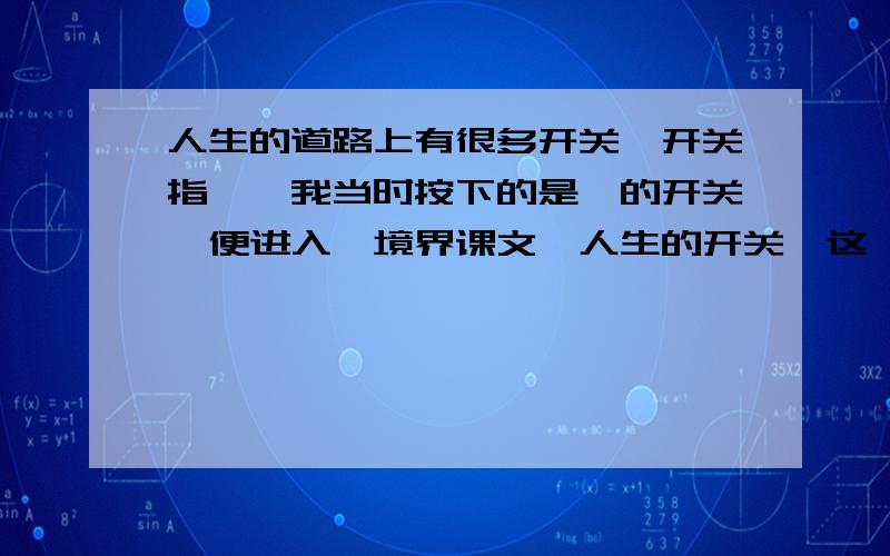 人生的道路上有很多开关,开关指—,我当时按下的是—的开关,便进入—境界课文《人生的开关》这一课