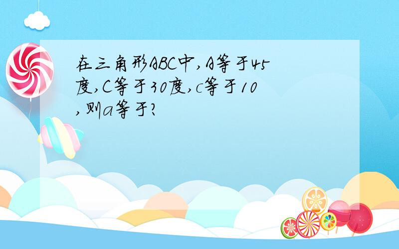 在三角形ABC中,A等于45度,C等于30度,c等于10,则a等于?