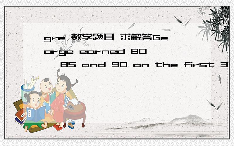 gre 数学题目 求解答George earned 80, 85 and 90 on the first 3 tests in his geography class. Because he didn't have time to study, he decides to guess randomly on the final test. That test has true-false questions, each worth 10 points. what is