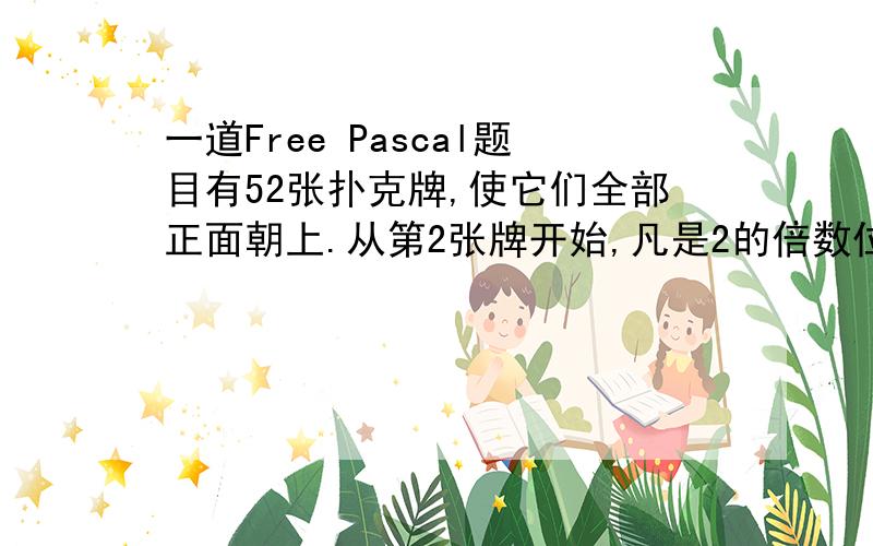 一道Free Pascal题目有52张扑克牌,使它们全部正面朝上.从第2张牌开始,凡是2的倍数位置上的牌翻成正面朝下：接着从第3张牌开始,把凡是3的倍数位置上的牌正面朝上的翻成正面朝下,正面朝下的