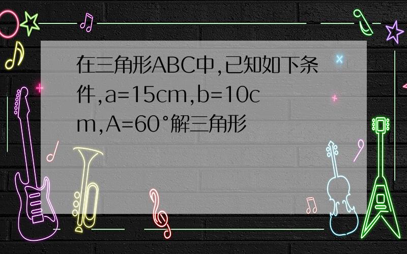 在三角形ABC中,已知如下条件,a=15cm,b=10cm,A=60°解三角形