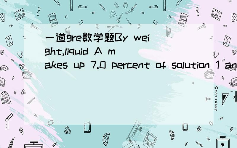 一道gre数学题By weight,liquid A makes up 7.0 percent of solution 1 and 14.5 percent of solution 2.If 3grams of solution 1 is mixed with 2 grams of soluiton 2,then liquid A account for what percent what percent of the weight of the resulting solu