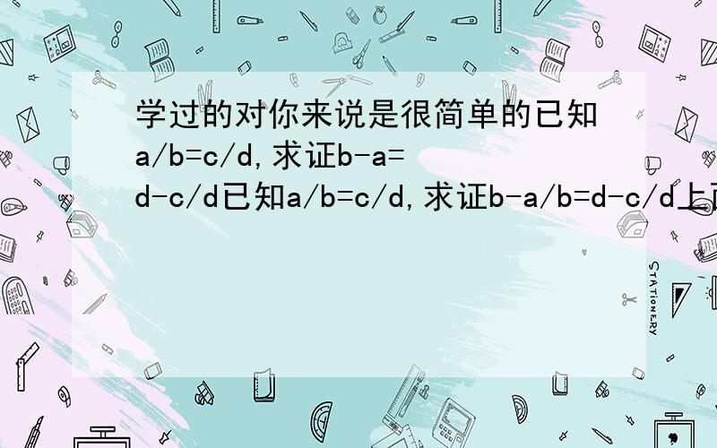 学过的对你来说是很简单的已知a/b=c/d,求证b-a=d-c/d已知a/b=c/d,求证b-a/b=d-c/d上面的写错了。