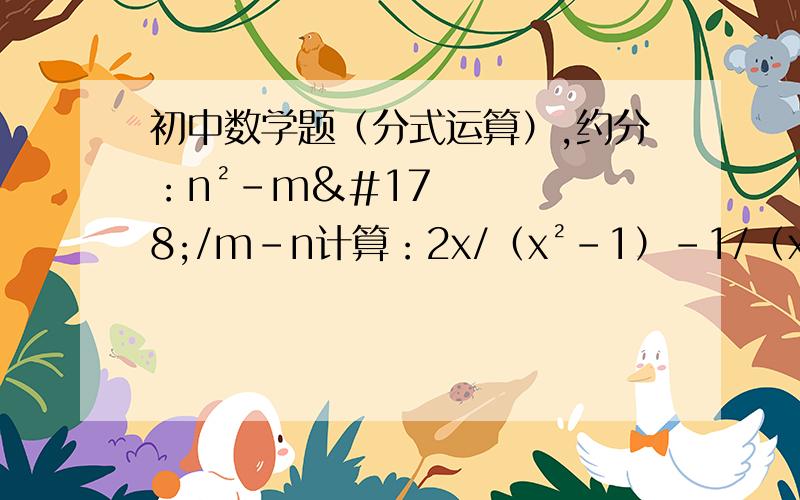 初中数学题（分式运算）,约分：n²-m²/m-n计算：2x/（x²-1）-1/（x-1）（a-b）/ab+（b-c）/bc+（c-a）/cax+2y+4y²/(x-2y)+(4x²y)/(4y²-x²)