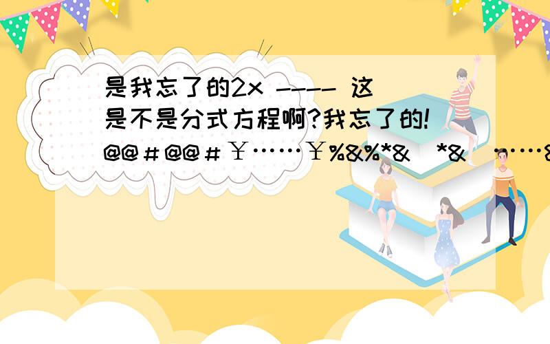 是我忘了的2x ---- 这是不是分式方程啊?我忘了的!@@＃@@＃￥……￥%&%*&）*&（……&……%%@＃￥!＃@￥@＃￥……%……%*……&（&*……）……xx2是-- 啊    2x