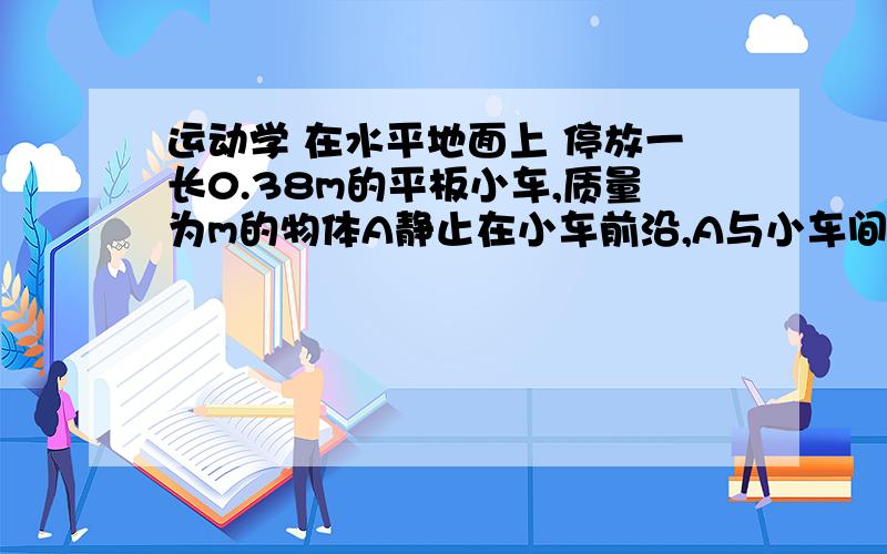 运动学 在水平地面上 停放一长0.38m的平板小车,质量为m的物体A静止在小车前沿,A与小车间动摩擦因数=0.2,A的大小可不计.当小车以a=5m/s2的加速度由静止开始做匀加速直线运动,A物体在车上开始