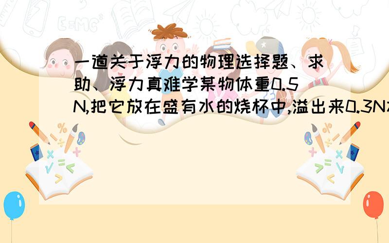 一道关于浮力的物理选择题、求助、浮力真难学某物体重0.5N,把它放在盛有水的烧杯中,溢出来0.3N水则它受到的浮力（ ）我选a可答案是da.一定为0.3Nb.可能为0.2Nc.一定为0.5Nd.可能为0.4N过程解释