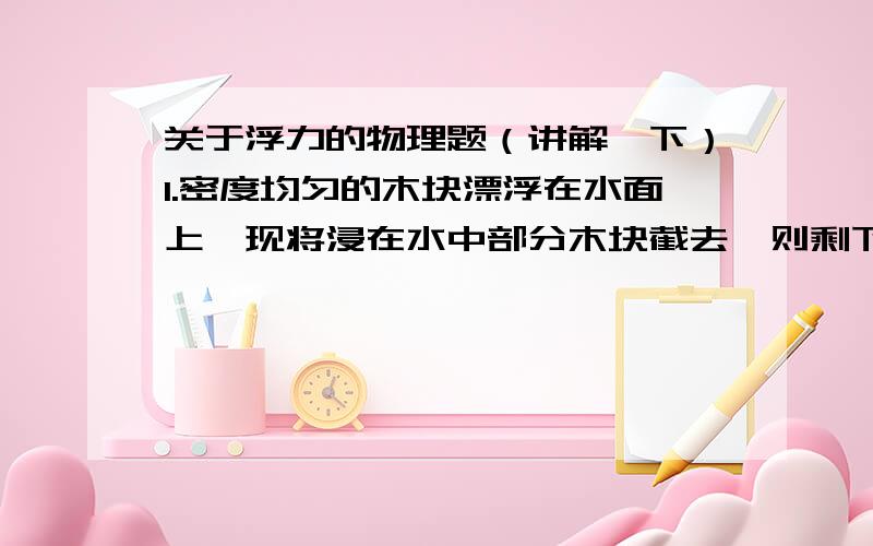 关于浮力的物理题（讲解一下）1.密度均匀的木块漂浮在水面上,现将浸在水中部分木块截去,则剩下的部分将（上浮,静止,下沉）?2.如果地球对所有的物体的引力都突然减小一半,一艘轮船的质