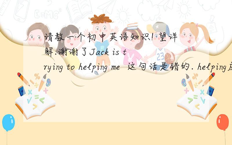 请教一个初中英语知识! 望详解.谢谢了Jack is trying to helping me  这句话是错的. helping应该改为help   那为什么要改为 help了  麻烦多举几个例子.     没分了 不好意思.