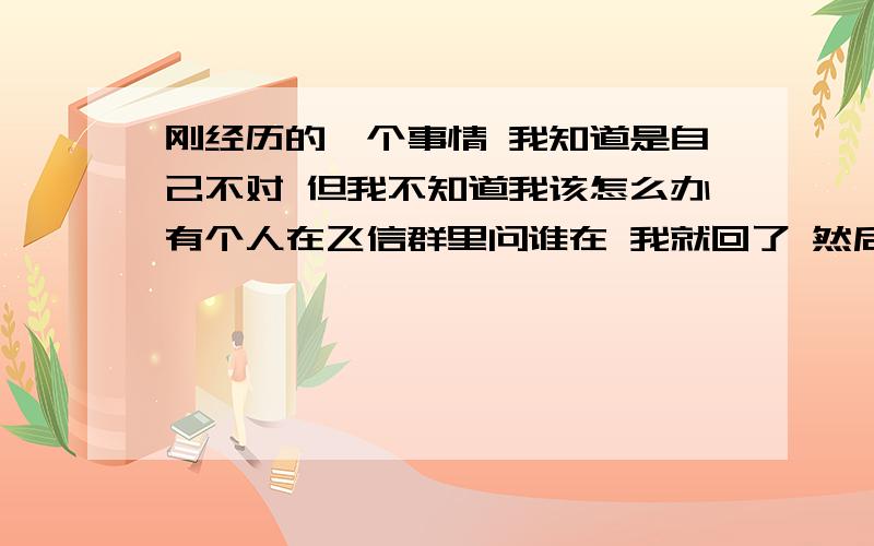 刚经历的一个事情 我知道是自己不对 但我不知道我该怎么办有个人在飞信群里问谁在 我就回了 然后他加我单聊 （我的性别和年龄都没开放）连天中间（其实也没怎么聊 都是他在问 我在绕