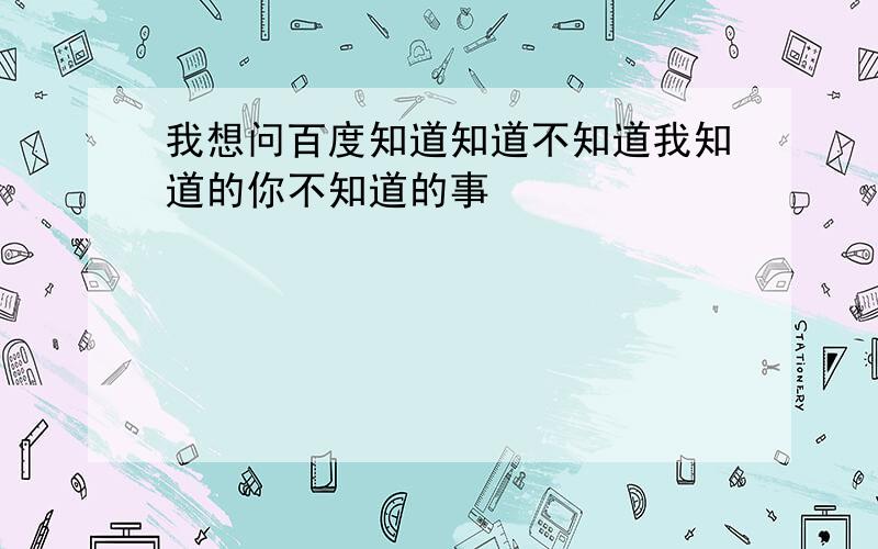 我想问百度知道知道不知道我知道的你不知道的事