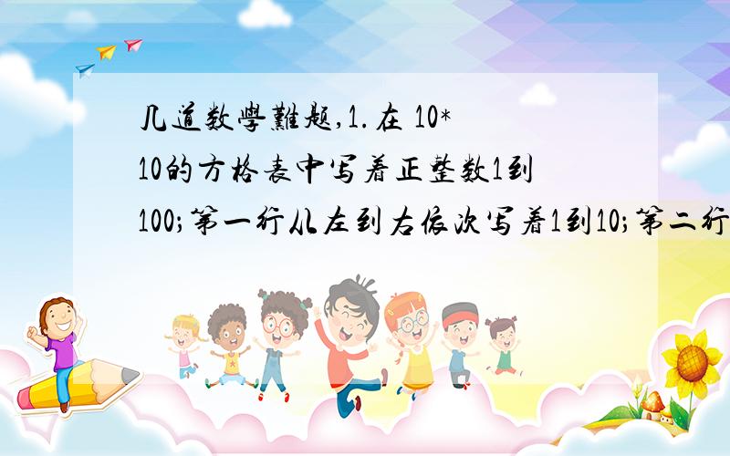 几道数学难题,1.在 10*10的方格表中写着正整数1到100；第一行从左到右依次写着1到10；第二行从左到右依次写着11到20；如此下去．小明试图把方格表全部分割成 的小矩形,并且计算每个小矩形