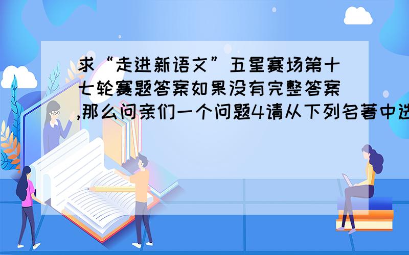 求“走进新语文”五星赛场第十七轮赛题答案如果没有完整答案,那么问亲们一个问题4请从下列名著中选取一部,参照示例,写几句感言.（注意：不一定要在句式上模仿示例,关键要写出阅读名