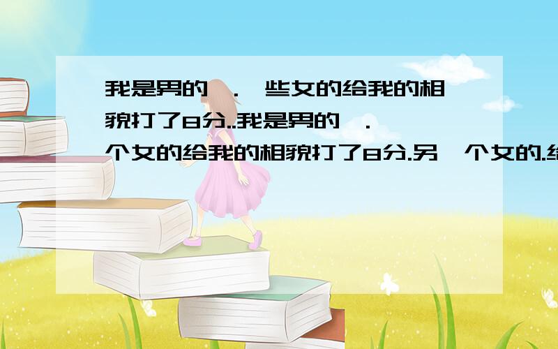 我是男的,.一些女的给我的相貌打了8分..我是男的,.一个女的给我的相貌打了8分.另一个女的.给我打了7分,反正就是在这个分数段徘徊,.