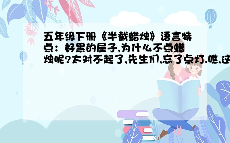 五年级下册《半截蜡烛》语言特点：好黑的屋子,为什么不点蜡烛呢?太对不起了,先生们,忘了点灯.瞧,这灯亮些,可以把这个昏暗的小蜡烛熄了.