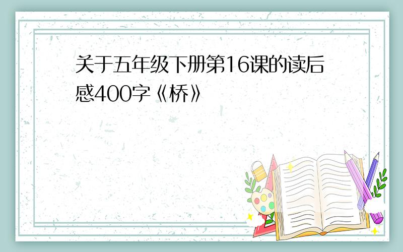 关于五年级下册第16课的读后感400字《桥》