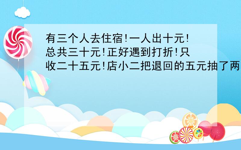 有三个人去住宿!一人出十元!总共三十元!正好遇到打折!只收二十五元!店小二把退回的五元抽了两元走...有三个人去住宿!一人出十元!总共三十元!正好遇到打折!只收二十五元!店小二把退回的