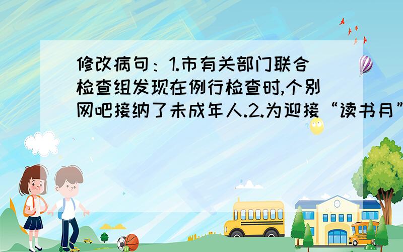 修改病句：1.市有关部门联合检查组发现在例行检查时,个别网吧接纳了未成年人.2.为迎接“读书月”活动,学校领导研究并听取了各班开展活动的意见.