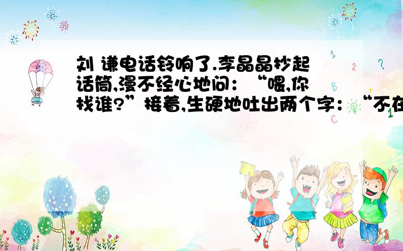 刘 谦电话铃响了.李晶晶抄起话筒,漫不经心地问：“喂,你找谁?”接着,生硬地吐出两个字：“不在!”“叭”地一下撂下话筒.妈妈见她这样接电话,很不高兴,当时就问她：“晶晶,像你这样接