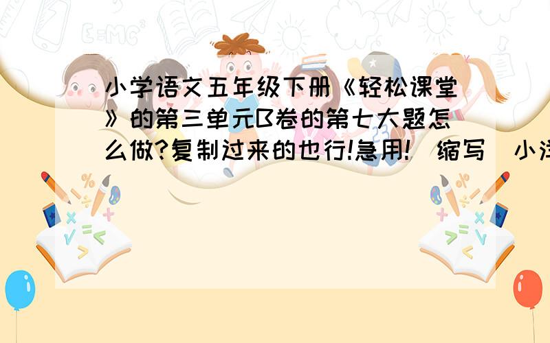 小学语文五年级下册《轻松课堂》的第三单元B卷的第七大题怎么做?复制过来的也行!急用!（缩写）小洋到姥姥家，因为家里很窄，火坑睡不开怎么多人，所以临时搭了一个木板做的床，姥姥