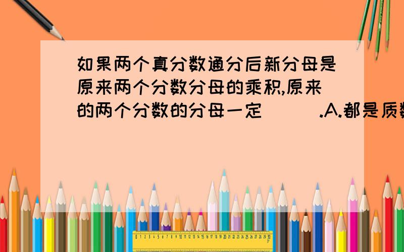 如果两个真分数通分后新分母是原来两个分数分母的乘积,原来的两个分数的分母一定( ) .A.都是质数 B.都是奇数 C.是公因数只有1的两个数