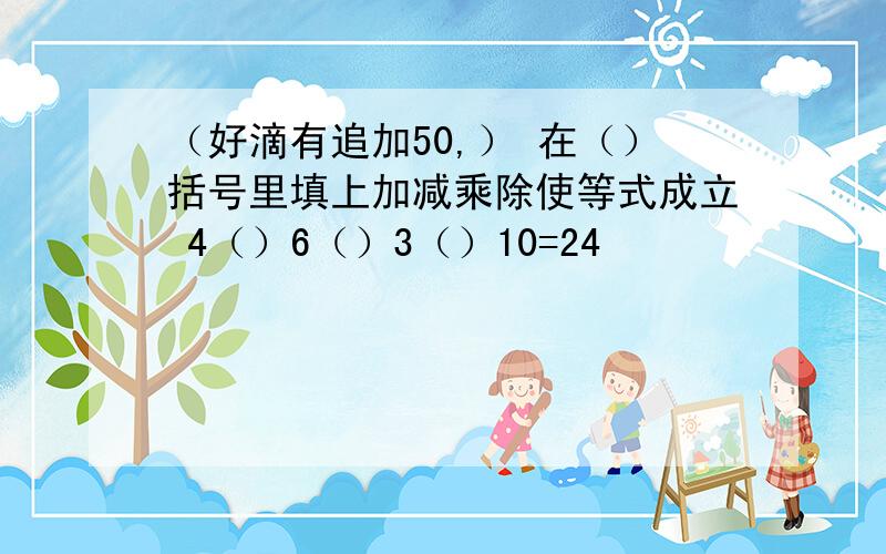 （好滴有追加50,） 在（）括号里填上加减乘除使等式成立 4（）6（）3（）10=24