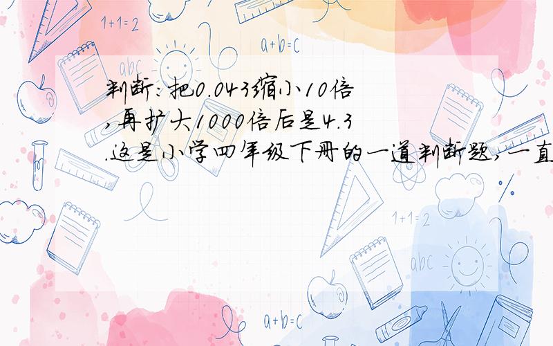 判断：把0.043缩小10倍,再扩大1000倍后是4.3.这是小学四年级下册的一道判断题,一直的说法是把一个数缩小到原来的几分之一,并没有缩小几倍这个说法,所以,不知是对是错.