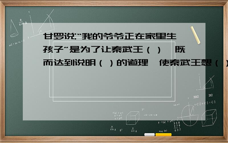 甘罗说:“我的爷爷正在家里生孩子”是为了让秦武王（）,既而达到说明（）的道理,使秦武王想（）的没实现