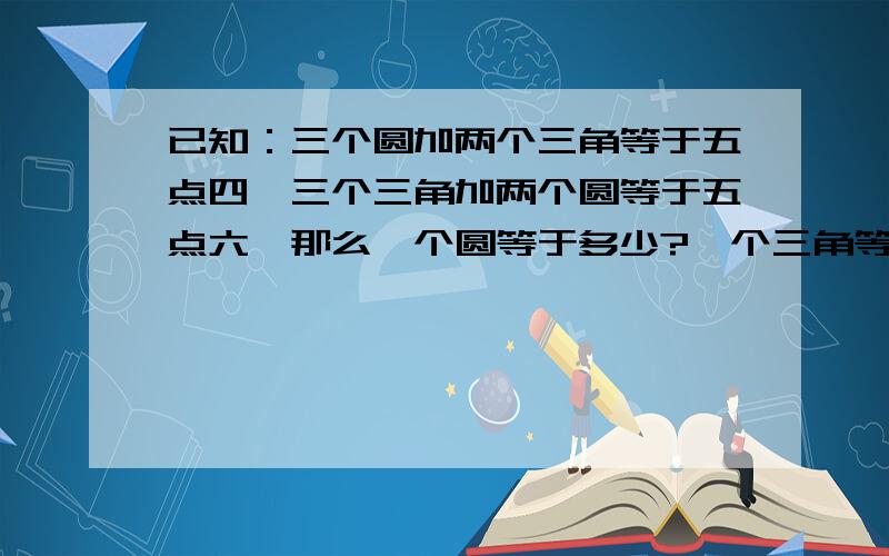 已知：三个圆加两个三角等于五点四,三个三角加两个圆等于五点六,那么一个圆等于多少?一个三角等于多少