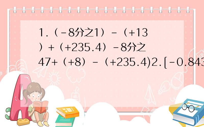 1.（-8分之1）-（+13）+（+235.4）-8分之47+（+8）-（+235.4)2.[-0.843×49分之152+0.157×49分之152]×493.﹙-125有32分之25﹚×16有25分之164.3有8分之3×﹙8有3分之1-3有8分之1﹚÷1有24分之1×27分之8