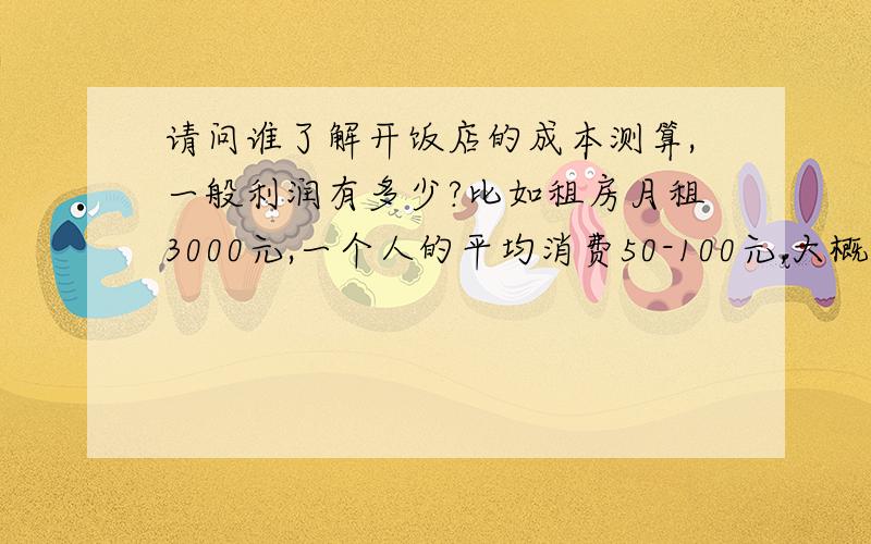 请问谁了解开饭店的成本测算,一般利润有多少?比如租房月租3000元,一个人的平均消费50-100元,大概需要投入多少?不需要复杂装修,投入的资本多长时间可以收回?