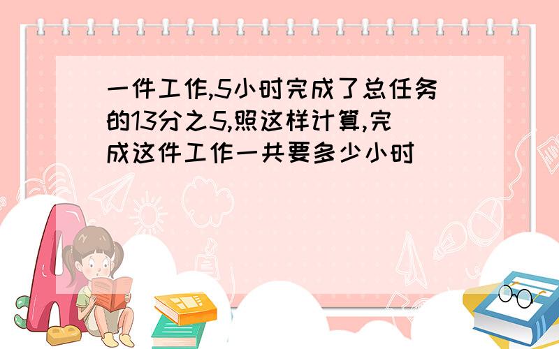 一件工作,5小时完成了总任务的13分之5,照这样计算,完成这件工作一共要多少小时