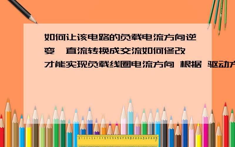 如何让该电路的负载电流方向逆变,直流转换成交流如何修改,才能实现负载线圈电流方向 根据 驱动方波 转换.小弟接触电子不久,