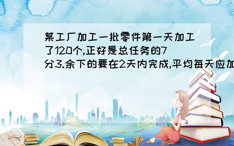 某工厂加工一批零件第一天加工了120个,正好是总任务的7分3.余下的要在2天内完成,平均每天应加工零件多少个