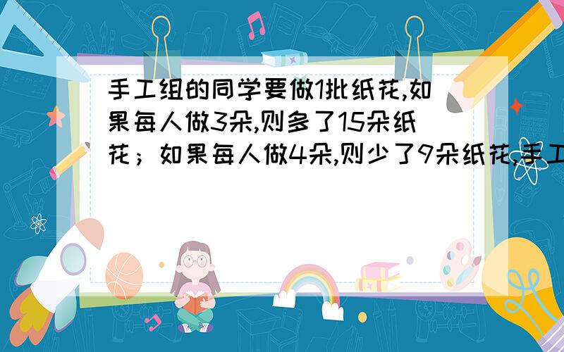 手工组的同学要做1批纸花,如果每人做3朵,则多了15朵纸花；如果每人做4朵,则少了9朵纸花,手工组一共有↓多少名同学?一共要做多少朵纸花?