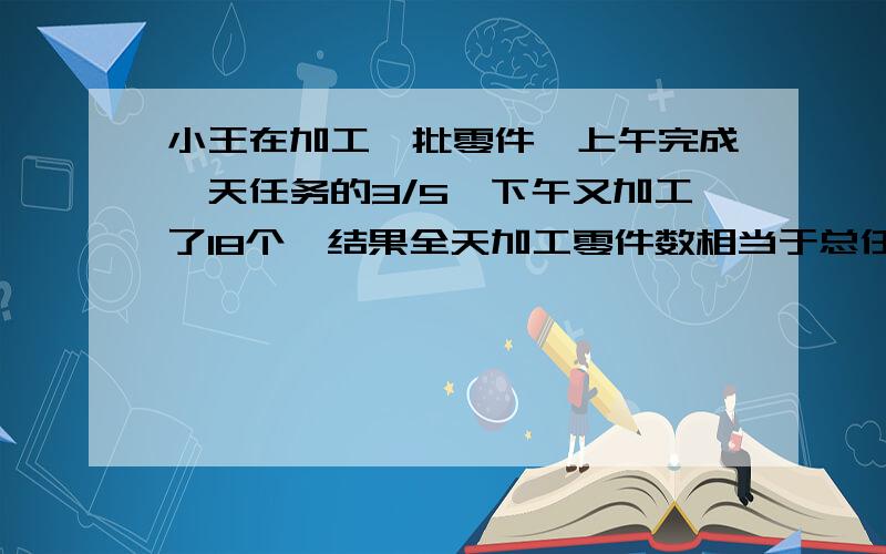 小王在加工一批零件,上午完成一天任务的3/5,下午又加工了18个,结果全天加工零件数相当于总任务的1/5.小王上午加工了多少个零件?这批零件总共有多少个?