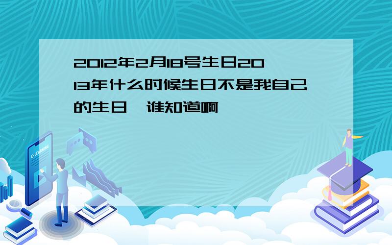 2012年2月18号生日2013年什么时候生日不是我自己的生日,谁知道啊,