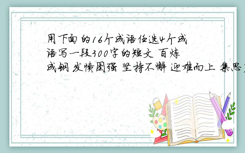 用下面的16个成语任选4个成语写一段300字的短文 百炼成钢 发愤图强 坚持不懈 迎难而上 集思广益 群策群力 革故鼎新 标新立异 独出心裁 举一反三 实事求是 各抒己见 不耻下问 触类旁通 精