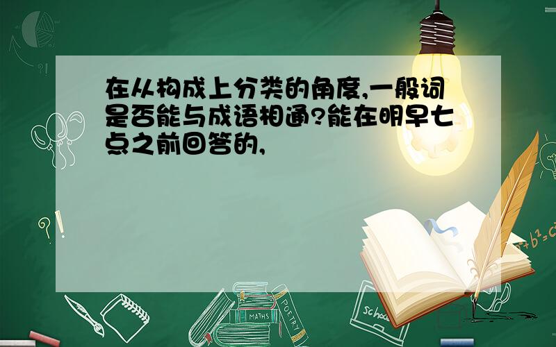 在从构成上分类的角度,一般词是否能与成语相通?能在明早七点之前回答的,