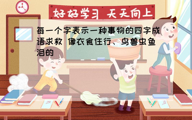 每一个字表示一种事物的四字成语求救 像衣食住行、鸟兽虫鱼泪的