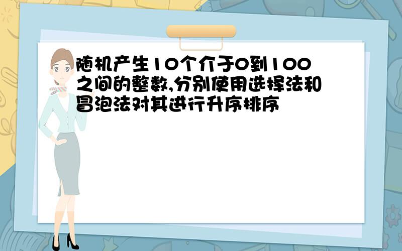 随机产生10个介于0到100之间的整数,分别使用选择法和冒泡法对其进行升序排序