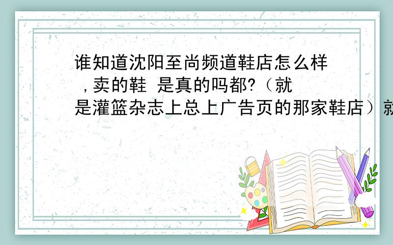 谁知道沈阳至尚频道鞋店怎么样 ,卖的鞋 是真的吗都?（就是灌篮杂志上总上广告页的那家鞋店）就是在沈阳五爱街21号甲（沈阳二中对面）的那家鞋店!