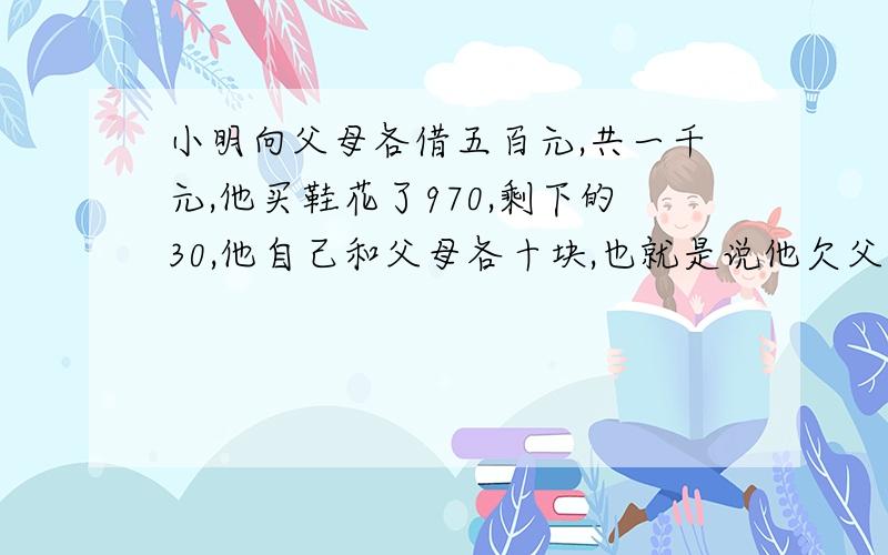 小明向父母各借五百元,共一千元,他买鞋花了970,剩下的30,他自己和父母各十块,也就是说他欠父母各4...小明向父母各借五百元,共一千元,他买鞋花了970,剩下的30,他自己和父母各十块,也就是说